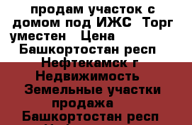 продам участок с домом под ИЖС. Торг уместен › Цена ­ 150 000 - Башкортостан респ., Нефтекамск г. Недвижимость » Земельные участки продажа   . Башкортостан респ.,Нефтекамск г.